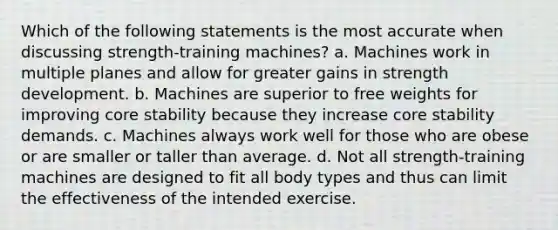 Which of the following statements is the most accurate when discussing strength-training machines? a. Machines work in multiple planes and allow for greater gains in strength development. b. Machines are superior to free weights for improving core stability because they increase core stability demands. c. Machines always work well for those who are obese or are smaller or taller than average. d. Not all strength-training machines are designed to fit all body types and thus can limit the effectiveness of the intended exercise.