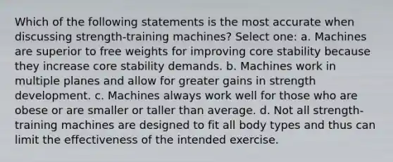 Which of the following statements is the most accurate when discussing strength-training machines? Select one: a. Machines are superior to free weights for improving core stability because they increase core stability demands. b. Machines work in multiple planes and allow for greater gains in strength development. c. Machines always work well for those who are obese or are smaller or taller than average. d. Not all strength-training machines are designed to fit all body types and thus can limit the effectiveness of the intended exercise.