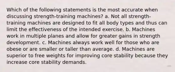 Which of the following statements is the most accurate when discussing strength-training machines? a. Not all strength-training machines are designed to fit all body types and thus can limit the effectiveness of the intended exercise. b. Machines work in multiple planes and allow for greater gains in strength development. c. Machines always work well for those who are obese or are smaller or taller than average. d. Machines are superior to free weights for improving core stability because they increase core stability demands.