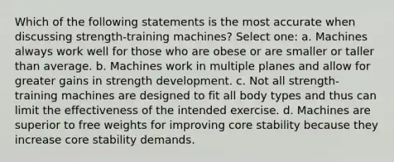 Which of the following statements is the most accurate when discussing strength-training machines? Select one: a. Machines always work well for those who are obese or are smaller or taller than average. b. Machines work in multiple planes and allow for greater gains in strength development. c. Not all strength-training machines are designed to fit all body types and thus can limit the effectiveness of the intended exercise. d. Machines are superior to free weights for improving core stability because they increase core stability demands.