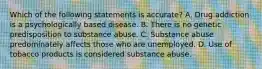 Which of the following statements is accurate? A. Drug addiction is a psychologically based disease. B. There is no genetic predisposition to substance abuse. C. Substance abuse predominately affects those who are unemployed. D. Use of tobacco products is considered substance abuse.