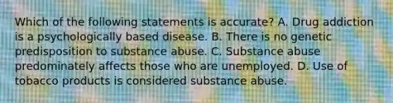 Which of the following statements is accurate? A. Drug addiction is a psychologically based disease. B. There is no genetic predisposition to substance abuse. C. Substance abuse predominately affects those who are unemployed. D. Use of tobacco products is considered substance abuse.