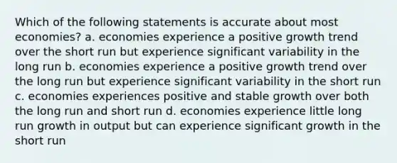 Which of the following statements is accurate about most economies? a. economies experience a positive growth trend over the short run but experience significant variability in the long run b. economies experience a positive growth trend over the long run but experience significant variability in the short run c. economies experiences positive and stable growth over both the long run and short run d. economies experience little long run growth in output but can experience significant growth in the short run