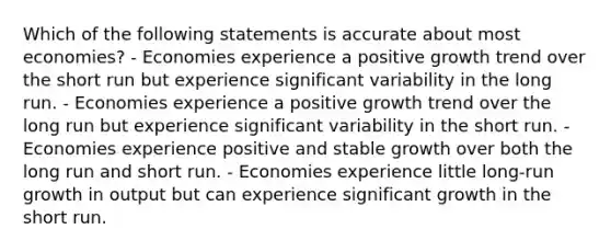 Which of the following statements is accurate about most economies? - Economies experience a positive growth trend over the short run but experience significant variability in the long run. - Economies experience a positive growth trend over the long run but experience significant variability in the short run. - Economies experience positive and stable growth over both the long run and short run. - Economies experience little long-run growth in output but can experience significant growth in the short run.