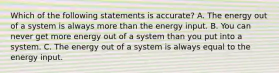 Which of the following statements is accurate? A. The energy out of a system is always <a href='https://www.questionai.com/knowledge/keWHlEPx42-more-than' class='anchor-knowledge'>more than</a> the energy input. B. You can never get more energy out of a system than you put into a system. C. The energy out of a system is always equal to the energy input.