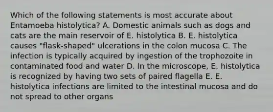 Which of the following statements is most accurate about Entamoeba histolytica? A. Domestic animals such as dogs and cats are the main reservoir of E. histolytica B. E. histolytica causes "flask-shaped" ulcerations in the colon mucosa C. The infection is typically acquired by ingestion of the trophozoite in contaminated food and water D. In the microscope, E. histolytica is recognized by having two sets of paired flagella E. E. histolytica infections are limited to the intestinal mucosa and do not spread to other organs