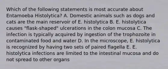 Which of the following statements is most accurate about Entamoeba Histolytica? A. Domestic animals such as dogs and cats are the main reservoir of E. histolytica B. E. histolytica causes "flask-shaped" ulcerations in the colon mucosa C. The infection is typically acquired by ingestion of the trophozoite in contaminated food and water D. In the microscope, E. histolytica is recognized by having two sets of paired flagella E. E. histolytica infections are limited to the intestinal mucosa and do not spread to other organs