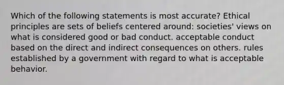 Which of the following statements is most accurate? Ethical principles are sets of beliefs centered around: societies' views on what is considered good or bad conduct. acceptable conduct based on the direct and indirect consequences on others. rules established by a government with regard to what is acceptable behavior.