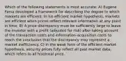 Which of the following statements is most accurate: A) Eugene Fama developed a framework for describing the degree to which markets are efficient. In his efficient market hypothesis, markets are efficient when prices reflect relevant information at any point in time. B) A price discrepancy must be sufficiently large to leave the investor with a profit (adjusted for risk) after taking account of the transaction costs and information-acquisition costs to reach the conclusion that the discrepancy may represent a market inefficiency. C) In the weak form of the efficient market hypothesis, security prices fully reflect all past market data, which refers to all historical price.