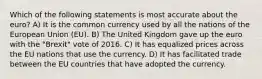 Which of the following statements is most accurate about the euro? A) It is the common currency used by all the nations of the European Union (EU). B) The United Kingdom gave up the euro with the "Brexit" vote of 2016. C) It has equalized prices across the EU nations that use the currency. D) It has facilitated trade between the EU countries that have adopted the currency.