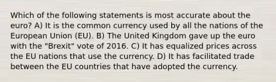 Which of the following statements is most accurate about the euro? A) It is the common currency used by all the nations of the European Union (EU). B) The United Kingdom gave up the euro with the "Brexit" vote of 2016. C) It has equalized prices across the EU nations that use the currency. D) It has facilitated trade between the EU countries that have adopted the currency.