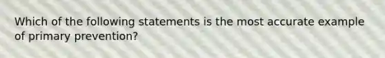 Which of the following statements is the most accurate example of primary prevention?