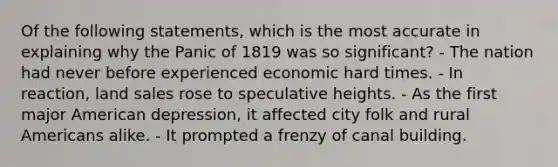 Of the following statements, which is the most accurate in explaining why the Panic of 1819 was so significant? - The nation had never before experienced economic hard times. - In reaction, land sales rose to speculative heights. - As the first major American depression, it affected city folk and rural Americans alike. - It prompted a frenzy of canal building.