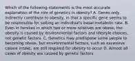 Which of the following statements is the most accurate explanation of the role of genetics in obesity? A. Genes only indirectly contribute to obesity, in that a specific gene seems to be responsible for setting an individual's basal metabolic rate. B. Even in families in which two or more relatives are obese, the obesity is caused by environmental factors and lifestyle choices, not genetic factors. C. Genetics may predispose some people to becoming obese, but environmental factors, such as excessive calorie intake, are still required for obesity to occur D. Almost all cases of obesity are caused by genetic factors