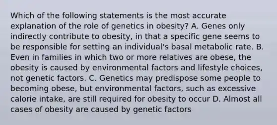 Which of the following statements is the most accurate explanation of the role of genetics in obesity? A. Genes only indirectly contribute to obesity, in that a specific gene seems to be responsible for setting an individual's basal metabolic rate. B. Even in families in which two or more relatives are obese, the obesity is caused by environmental factors and lifestyle choices, not genetic factors. C. Genetics may predispose some people to becoming obese, but environmental factors, such as excessive calorie intake, are still required for obesity to occur D. Almost all cases of obesity are caused by genetic factors