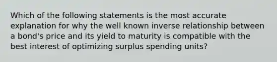 Which of the following statements is the most accurate explanation for why the well known inverse relationship between a bond's price and its yield to maturity is compatible with the best interest of optimizing surplus spending units?