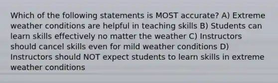 Which of the following statements is MOST accurate? A) Extreme weather conditions are helpful in teaching skills B) Students can learn skills effectively no matter the weather C) Instructors should cancel skills even for mild weather conditions D) Instructors should NOT expect students to learn skills in extreme weather conditions