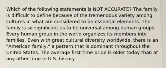 Which of the following statements is NOT ACCURATE? The family is difficult to define because of the tremendous variety among cultures in what are considered to be essential elements. The family is so significant as to be universal among human groups. Every human group in the world organizes its members into families. Even with great cultural diversity worldwide, there is an "American family," a pattern that is dominant throughout the United States. The average first-time bride is older today than at any other time in U.S. history