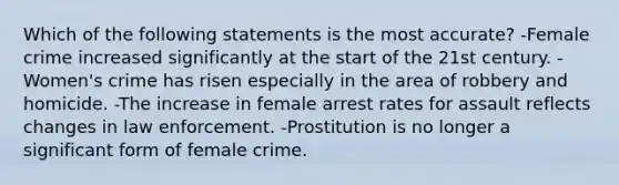 Which of the following statements is the most accurate? -Female crime increased significantly at the start of the 21st century. -Women's crime has risen especially in the area of robbery and homicide. -The increase in female arrest rates for assault reflects changes in law enforcement. -Prostitution is no longer a significant form of female crime.