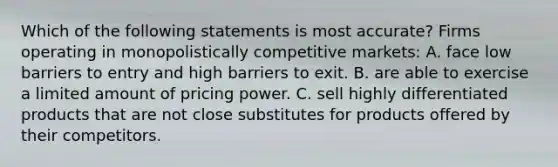 Which of the following statements is most accurate? Firms operating in monopolistically competitive markets: A. face low barriers to entry and high barriers to exit. B. are able to exercise a limited amount of pricing power. C. sell highly differentiated products that are not close substitutes for products offered by their competitors.