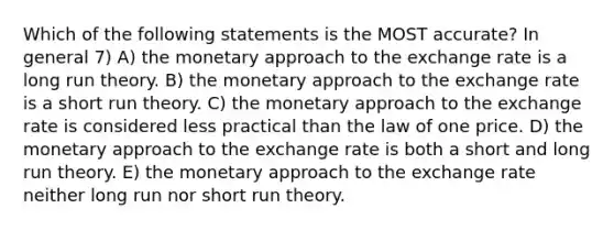 Which of the following statements is the MOST accurate? In general 7) A) the monetary approach to the exchange rate is a long run theory. B) the monetary approach to the exchange rate is a short run theory. C) the monetary approach to the exchange rate is considered less practical than the law of one price. D) the monetary approach to the exchange rate is both a short and long run theory. E) the monetary approach to the exchange rate neither long run nor short run theory.