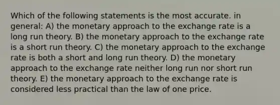 Which of the following statements is the most accurate. in general: A) the monetary approach to the exchange rate is a long run theory. B) the monetary approach to the exchange rate is a short run theory. C) the monetary approach to the exchange rate is both a short and long run theory. D) the monetary approach to the exchange rate neither long run nor short run theory. E) the monetary approach to the exchange rate is considered less practical than the law of one price.