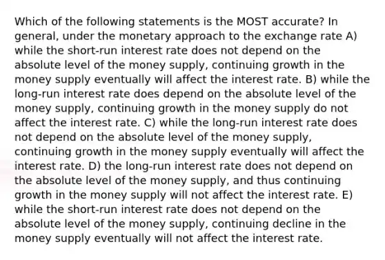 Which of the following statements is the MOST accurate? In general, under the monetary approach to the exchange rate A) while the short-run interest rate does not depend on the absolute level of the money supply, continuing growth in the money supply eventually will affect the interest rate. B) while the long-run interest rate does depend on the absolute level of the money supply, continuing growth in the money supply do not affect the interest rate. C) while the long-run interest rate does not depend on the absolute level of the money supply, continuing growth in the money supply eventually will affect the interest rate. D) the long-run interest rate does not depend on the absolute level of the money supply, and thus continuing growth in the money supply will not affect the interest rate. E) while the short-run interest rate does not depend on the absolute level of the money supply, continuing decline in the money supply eventually will not affect the interest rate.