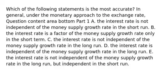 Which of the following statements is the most​ accurate? In​ general, under the monetary approach to the exchange​ rate, Question content area bottom Part 1 A. the interest rate is not independent of the money supply growth rate in the short run. B. the interest rate is a factor of the money supply growth rate only in the short term. C. the interest rate is not independent of the money supply growth rate in the long run. D. the interest rate is independent of the money supply growth rate in the long run. E. the interest rate is not independent of the money supply growth rate in the long​ run, but independent in the short run.