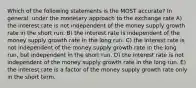 Which of the following statements is the MOST accurate? In general, under the monetary approach to the exchange rate A) the interest rate is not independent of the money supply growth rate in the short run. B) the interest rate is independent of the money supply growth rate in the long run. C) the interest rate is not independent of the money supply growth rate in the long run, but independent in the short run. D) the interest rate is not independent of the money supply growth rate in the long run. E) the interest rate is a factor of the money supply growth rate only in the short term.