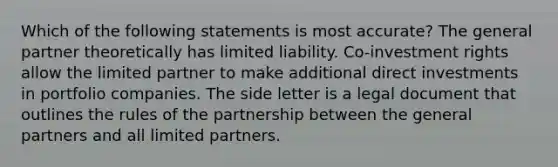 Which of the following statements is most accurate? The general partner theoretically has limited liability. Co-investment rights allow the limited partner to make additional direct investments in portfolio companies. The side letter is a legal document that outlines the rules of the partnership between the general partners and all limited partners.