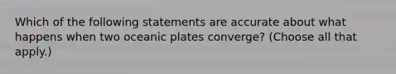 Which of the following statements are accurate about what happens when two oceanic plates converge? (Choose all that apply.)