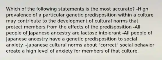 Which of the following statements is the most accurate? -High prevalence of a particular genetic predisposition within a culture may contribute to the development of cultural norms that protect members from the effects of the predisposition -All people of Japanese ancestry are lactose intolerant -All people of Japanese ancestry have a genetic predisposition to social anxiety. -Japanese cultural norms about "correct" social behavior create a high level of anxiety for members of that culture.