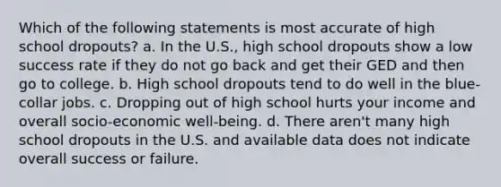 Which of the following statements is most accurate of high school dropouts? a. In the U.S., high school dropouts show a low success rate if they do not go back and get their GED and then go to college. b. High school dropouts tend to do well in the blue-collar jobs. c. Dropping out of high school hurts your income and overall socio-economic well-being. d. There aren't many high school dropouts in the U.S. and available data does not indicate overall success or failure.