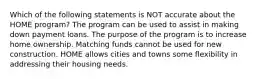 Which of the following statements is NOT accurate about the HOME program? The program can be used to assist in making down payment loans. The purpose of the program is to increase home ownership. Matching funds cannot be used for new construction. HOME allows cities and towns some flexibility in addressing their housing needs.