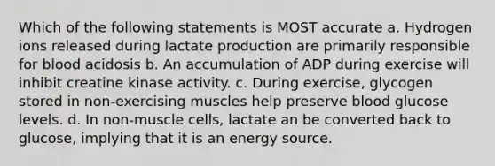 Which of the following statements is MOST accurate a. Hydrogen ions released during lactate production are primarily responsible for blood acidosis b. An accumulation of ADP during exercise will inhibit creatine kinase activity. c. During exercise, glycogen stored in non-exercising muscles help preserve blood glucose levels. d. In non-muscle cells, lactate an be converted back to glucose, implying that it is an energy source.