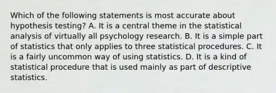 Which of the following statements is most accurate about hypothesis testing? A. It is a central theme in the statistical analysis of virtually all psychology research. B. It is a simple part of statistics that only applies to three statistical procedures. C. It is a fairly uncommon way of using statistics. D. It is a kind of statistical procedure that is used mainly as part of descriptive statistics.