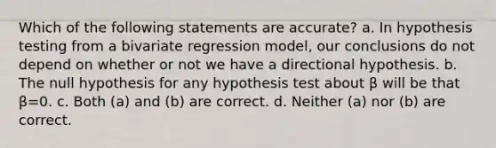 Which of the following statements are accurate? a. In hypothesis testing from a bivariate regression model, our conclusions do not depend on whether or not we have a directional hypothesis. b. The null hypothesis for any hypothesis test about β will be that β=0. c. Both (a) and (b) are correct. d. Neither (a) nor (b) are correct.