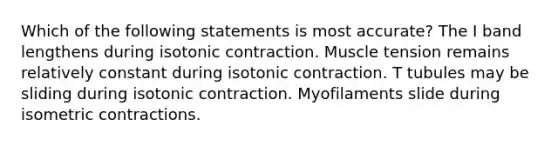 Which of the following statements is most accurate? The I band lengthens during isotonic contraction. Muscle tension remains relatively constant during isotonic contraction. T tubules may be sliding during isotonic contraction. Myofilaments slide during isometric contractions.