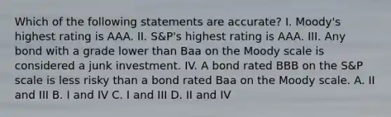 Which of the following statements are accurate? I. Moody's highest rating is AAA. II. S&P's highest rating is AAA. III. Any bond with a grade lower than Baa on the Moody scale is considered a junk investment. IV. A bond rated BBB on the S&P scale is less risky than a bond rated Baa on the Moody scale. A. II and III B. I and IV C. I and III D. II and IV