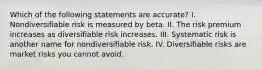 Which of the following statements are accurate? I. Nondiversifiable risk is measured by beta. II. The risk premium increases as diversifiable risk increases. III. Systematic risk is another name for nondiversifiable risk. IV. Diversifiable risks are market risks you cannot avoid.