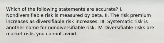 Which of the following statements are accurate? I. Nondiversifiable risk is measured by beta. II. The risk premium increases as diversifiable risk increases. III. Systematic risk is another name for nondiversifiable risk. IV. Diversifiable risks are market risks you cannot avoid.