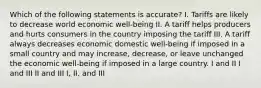 Which of the following statements is accurate? I. Tariffs are likely to decrease world economic well-being II. A tariff helps producers and hurts consumers in the country imposing the tariff III. A tariff always decreases economic domestic well-being if imposed in a small country and may increase, decrease, or leave unchanged the economic well-being if imposed in a large country. I and II I and III II and III I, II, and III