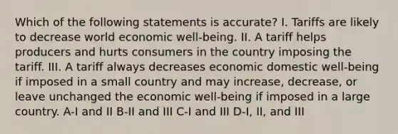 Which of the following statements is accurate? I. Tariffs are likely to decrease world economic well-being. II. A tariff helps producers and hurts consumers in the country imposing the tariff. III. A tariff always decreases economic domestic well-being if imposed in a small country and may increase, decrease, or leave unchanged the economic well-being if imposed in a large country. A-I and II B-II and III C-I and III D-I, II, and III