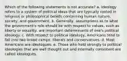 Which of the following statements is not accurate? a. Ideology refers to a system of political ideas that are typically rooted in religious or philosophical beliefs concerning human nature, society, and government. b. Generally, assumptions as to what the government's role should be with respect to values, such as liberty or equality, are important determinants of one's political ideology. c. With respect to political ideology, Americans tend to fall into two broad camps: liberals and conservatives. d. Most Americans are ideologues. e. Those who hold strongly to political ideologies that are well thought out and internally consistent are called ideologues.