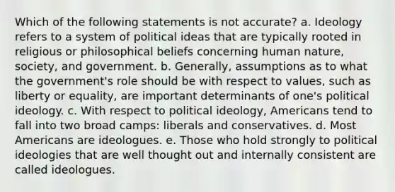 Which of the following statements is not accurate? a. Ideology refers to a system of political ideas that are typically rooted in religious or philosophical beliefs concerning human nature, society, and government. b. Generally, assumptions as to what the government's role should be with respect to values, such as liberty or equality, are important determinants of one's political ideology. c. With respect to political ideology, Americans tend to fall into two broad camps: liberals and conservatives. d. Most Americans are ideologues. e. Those who hold strongly to political ideologies that are well thought out and internally consistent are called ideologues.