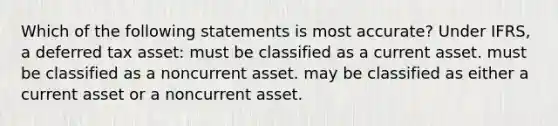 Which of the following statements is most accurate? Under IFRS, a deferred tax asset: must be classified as a current asset. must be classified as a noncurrent asset. may be classified as either a current asset or a noncurrent asset.