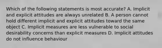 Which of the following statements is most accurate? A. Implicit and explicit attitudes are always unrelated B. A person cannot hold different implicit and explicit attitudes toward the same object C. Implicit measures are less vulnerable to social desirability concerns than explicit measures D. Implicit attitudes do not influence behaviour