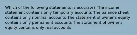 Which of the following statements is accurate? The income statement contains only temporary accounts The balance sheet contains only nominal accounts The statement of owner's equity contains only permanent accounts The statement of owner's equity contains only real accounts