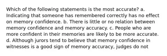 Which of the following statements is the most accurate? a. Indicating that someone has remembered correctly has no effect on memory confidence. b. There is little or no relation between memory confidence and memory accuracy. c. People who are more confident in their memories are likely to be more accurate. d. Although jurors tend to believe that memory confidence in witnesses is a good sign of memory accuracy, judges do not