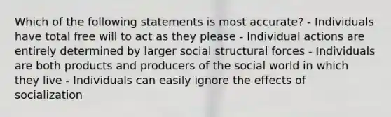 Which of the following statements is most accurate? - Individuals have total free will to act as they please - Individual actions are entirely determined by larger social structural forces - Individuals are both products and producers of the social world in which they live - Individuals can easily ignore the effects of socialization